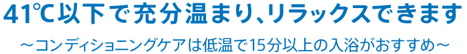 41℃以下で充分温まり、リラックスできます。～コンディショニングケアは低温で15分以上の入浴がおすすめ～